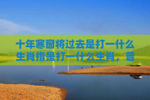 十年寒窗将过去是打一什么生肖指是打一什么生肖，普及星座常识