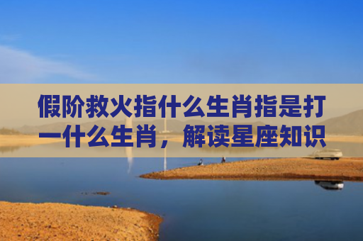 假阶救火指什么生肖指是打一什么生肖，解读星座知识