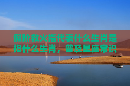 假阶救火指代表什么生肖是指什么生肖，普及星座常识