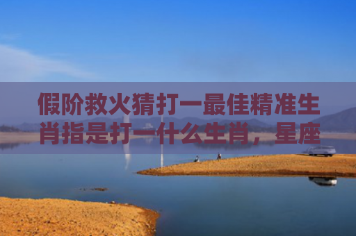 假阶救火猜打一最佳精准生肖指是打一什么生肖，星座解读落实