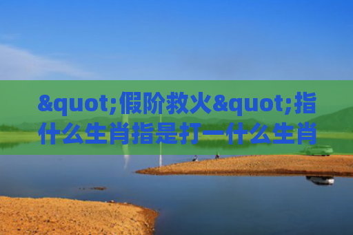 "假阶救火"指什么生肖指是打一什么生肖，星座解读落实