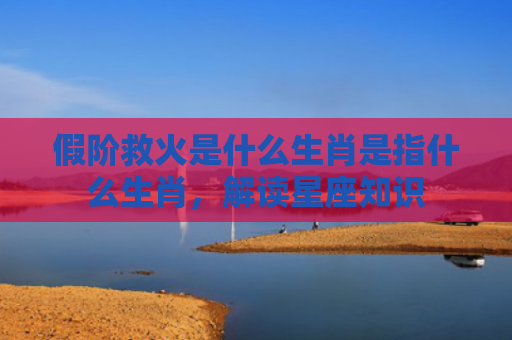 假阶救火是什么生肖是指什么生肖，解读星座知识