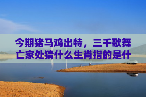 今期猪马鸡出特，三千歌舞亡家处猜什么生肖指的是什么生肖，重点解答星座释义