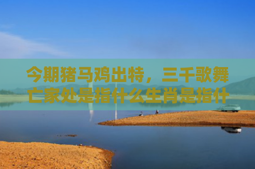 今期猪马鸡出特，三千歌舞亡家处是指什么生肖是指什么生肖，普及星座常识
