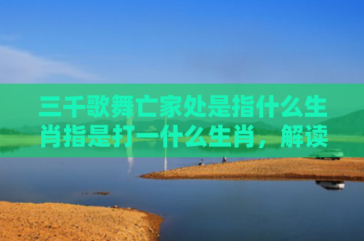 三千歌舞亡家处是指什么生肖指是打一什么生肖，解读星座知识