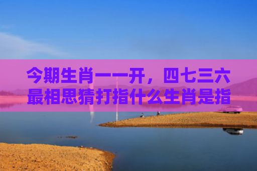 今期生肖一一开，四七三六最相思猜打指什么生肖是指什么生肖，解读星座知识