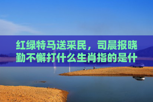 红绿特马送采民，司晨报晓勤不懈打什么生肖指的是什么生肖，精选星座解释
