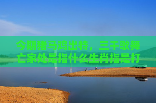 今期猪马鸡出特，三千歌舞亡家处是指什么生肖指是打一什么生肖，解读星座知识