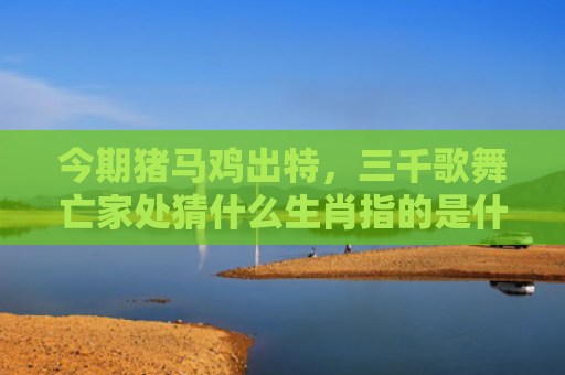 今期猪马鸡出特，三千歌舞亡家处猜什么生肖指的是什么生肖，星座解读落实