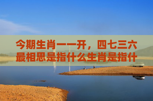 今期生肖一一开，四七三六最相思是指什么生肖是指什么生肖，解读星座知识
