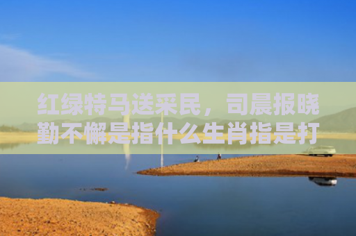 红绿特马送采民，司晨报晓勤不懈是指什么生肖指是打一什么生肖，星座解读落实