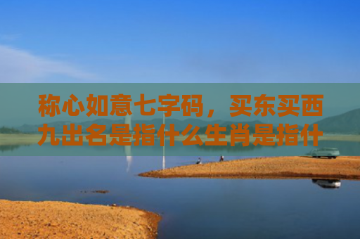 称心如意七字码，买东买西九出名是指什么生肖是指什么生肖，普及星座常识