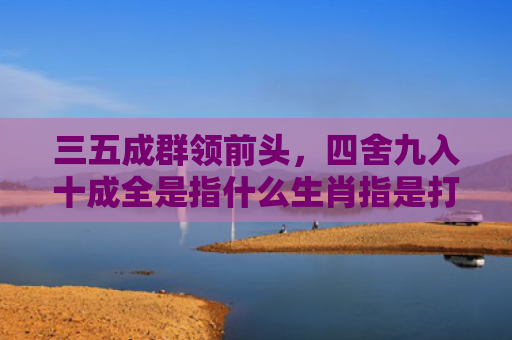 三五成群领前头，四舍九入十成全是指什么生肖指是打一什么生肖，精选星座解释
