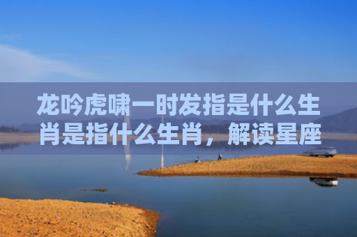 龙吟虎啸一时发指是什么生肖是指什么生肖，解读星座知识