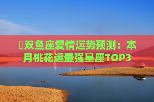 ​双鱼座爱情运势预测：本月桃花运最强星座TOP3