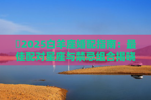 ​2025白羊座婚配指南：最佳配对星座与禁忌组合揭晓