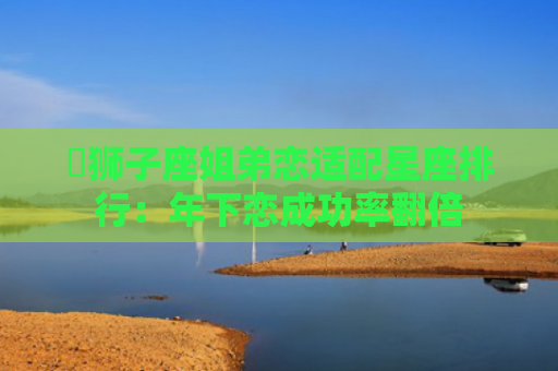 ​狮子座姐弟恋适配星座排行：年下恋成功率翻倍