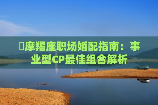 ​摩羯座职场婚配指南：事业型CP最佳组合解析