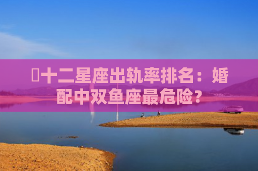 ​十二星座出轨率排名：婚配中双鱼座最危险？
