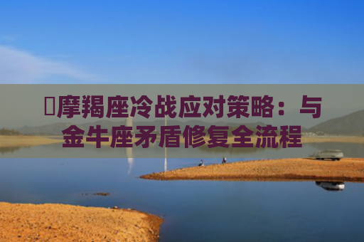 ​摩羯座冷战应对策略：与金牛座矛盾修复全流程