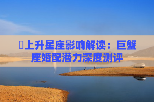 ​上升星座影响解读：巨蟹座婚配潜力深度测评