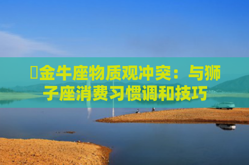 ​金牛座物质观冲突：与狮子座消费习惯调和技巧