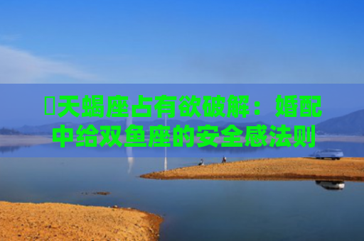 ​天蝎座占有欲破解：婚配中给双鱼座的安全感法则
