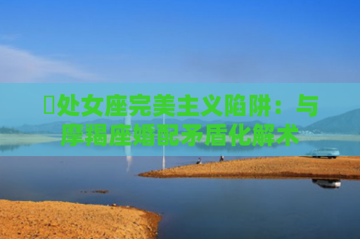 ​处女座完美主义陷阱：与摩羯座婚配矛盾化解术