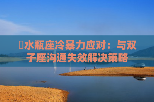 ​水瓶座冷暴力应对：与双子座沟通失效解决策略