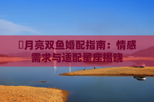 ​月亮双鱼婚配指南：情感需求与适配星座揭晓