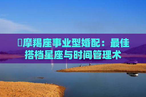 ​摩羯座事业型婚配：最佳搭档星座与时间管理术