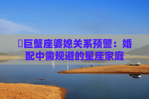 ​巨蟹座婆媳关系预警：婚配中需规避的星座家庭