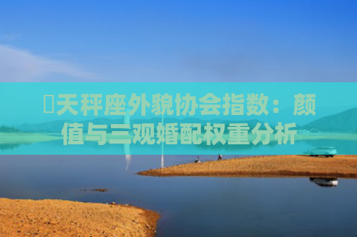 ​天秤座外貌协会指数：颜值与三观婚配权重分析