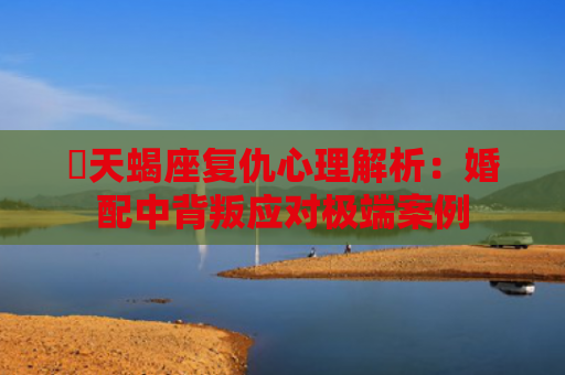 ​天蝎座复仇心理解析：婚配中背叛应对极端案例