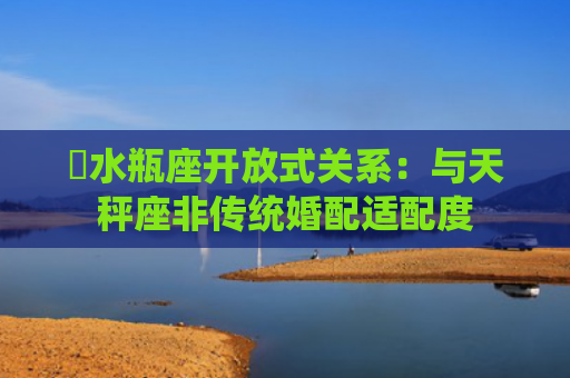 ​水瓶座开放式关系：与天秤座非传统婚配适配度