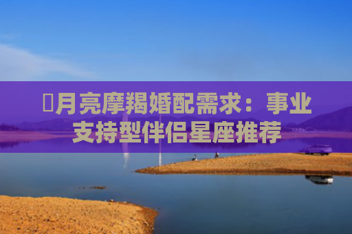 ​月亮摩羯婚配需求：事业支持型伴侣星座推荐