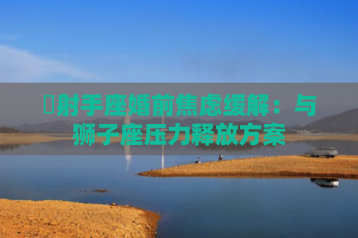 ​射手座婚前焦虑缓解：与狮子座压力释放方案