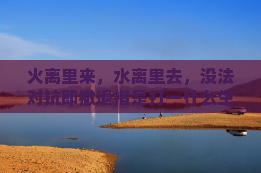 火离里来，水离里去，没法对抗即撤退指是打一什么生肖，经典解答星座知识