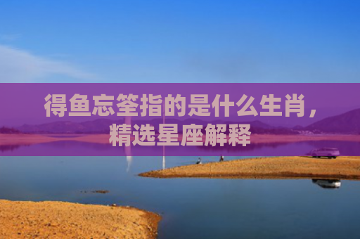 得鱼忘筌指的是什么生肖，精选星座解释