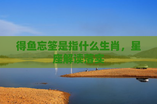 得鱼忘筌是指什么生肖，星座解读落实