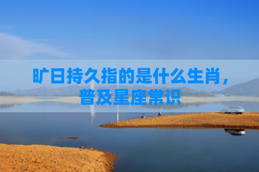 旷日持久指的是什么生肖，普及星座常识