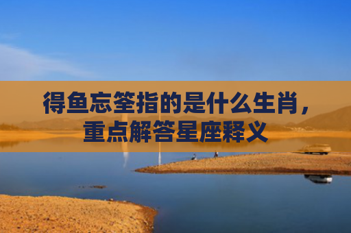 得鱼忘筌指的是什么生肖，重点解答星座释义