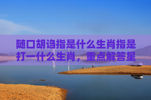 随口胡诌指是什么生肖指是打一什么生肖，重点解答星座释义