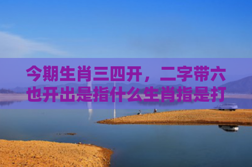 今期生肖三四开，二字带六也开出是指什么生肖指是打一什么生肖，普及星座常识