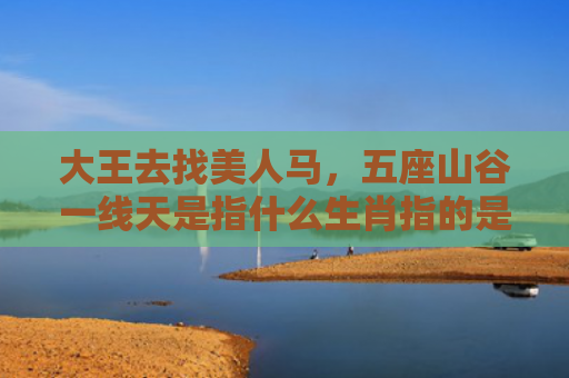 大王去找美人马，五座山谷一线天是指什么生肖指的是什么生肖，星座解读落实