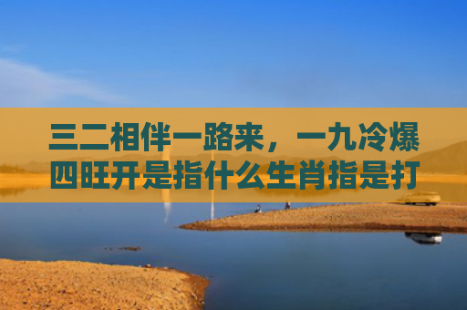 三二相伴一路来，一九冷爆四旺开是指什么生肖指是打一什么生肖，普及星座常识