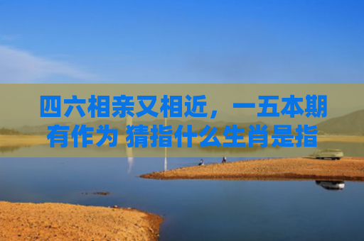 四六相亲又相近，一五本期有作为 猜指什么生肖是指什么生肖，重点解答星座释义