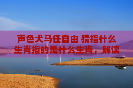 声色犬马任自由 猜指什么生肖指的是什么生肖，解读星座知识