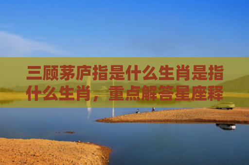 三顾茅庐指是什么生肖是指什么生肖，重点解答星座释义