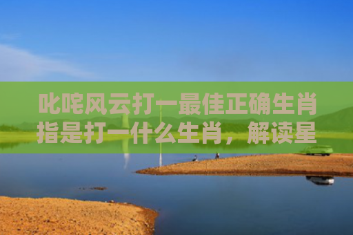 叱咤风云打一最佳正确生肖指是打一什么生肖，解读星座知识